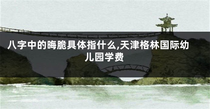 八字中的晦脆具体指什么,天津格林国际幼儿园学费