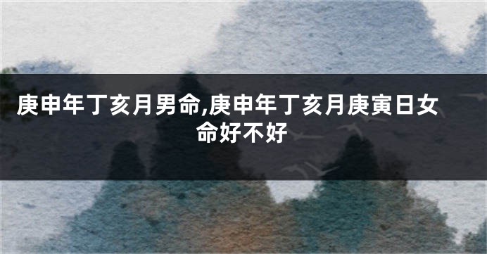 庚申年丁亥月男命,庚申年丁亥月庚寅日女命好不好