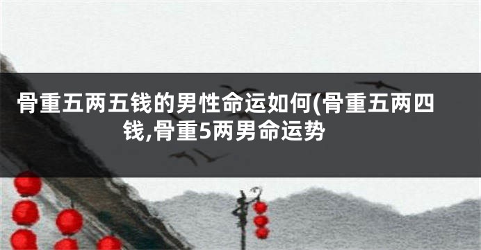 骨重五两五钱的男性命运如何(骨重五两四钱,骨重5两男命运势