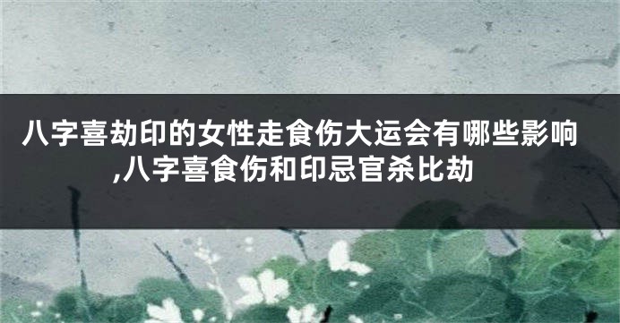 八字喜劫印的女性走食伤大运会有哪些影响,八字喜食伤和印忌官杀比劫