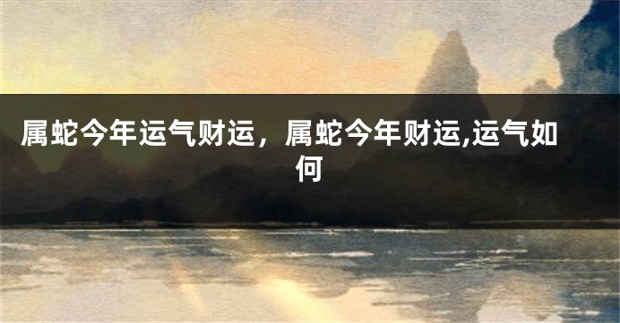 属蛇今年运气财运,属蛇今年财运,运气如何