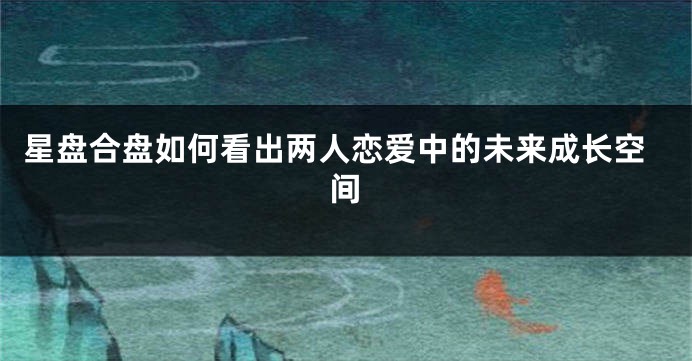 星盘合盘如何看出两人恋爱中的未来成长空间