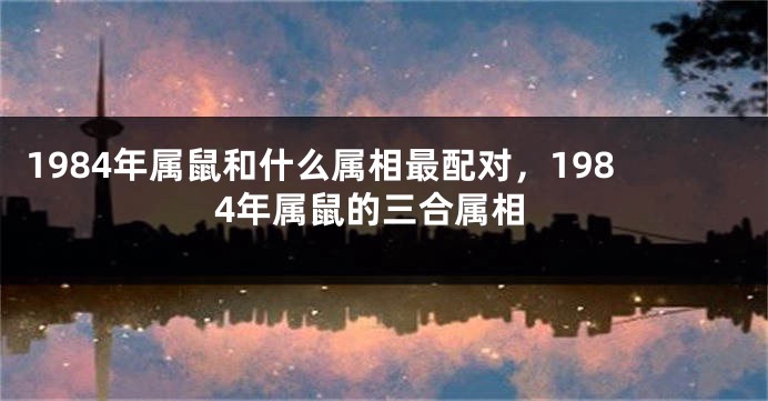 1984年属鼠和什么属相最配对，1984年属鼠的三合属相