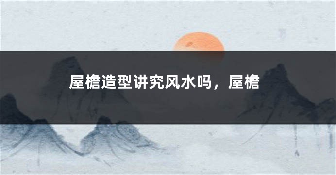 屋檐造型讲究风水吗,屋檐