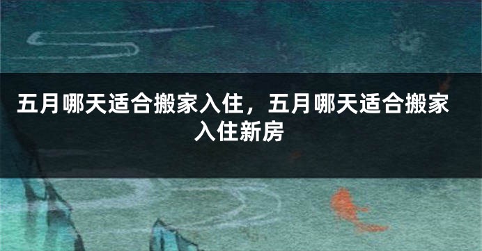 五月哪天适合搬家入住，五月哪天适合搬家入住新房