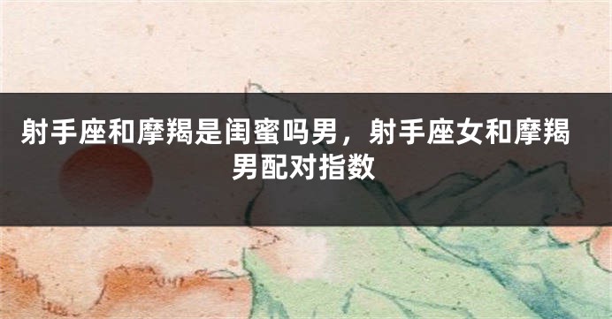 射手座和摩羯是闺蜜吗男，射手座女和摩羯男配对指数