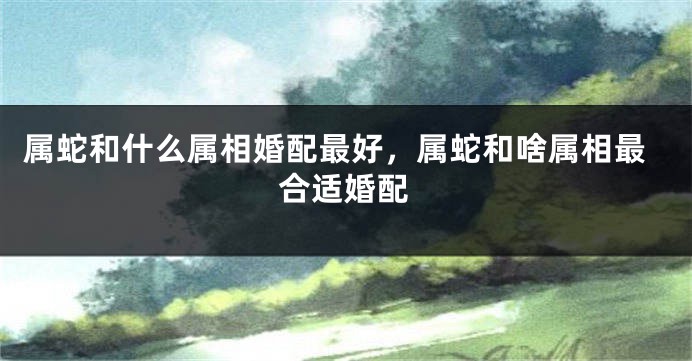 属蛇和什么属相婚配最好,属蛇和啥属相最合适婚配