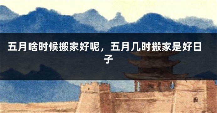 五月啥时候搬家好呢，五月几时搬家是好日子