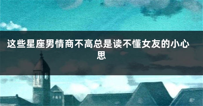 这些星座男情商不高总是读不懂女友的小心思