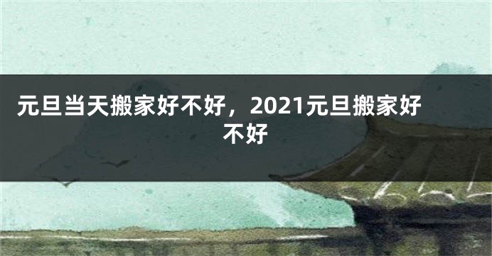 元旦当天搬家好不好,2021元旦搬家好不好