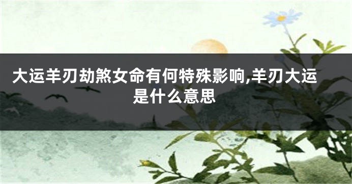 大运羊刃劫煞女命有何特殊影响,羊刃大运是什么意思