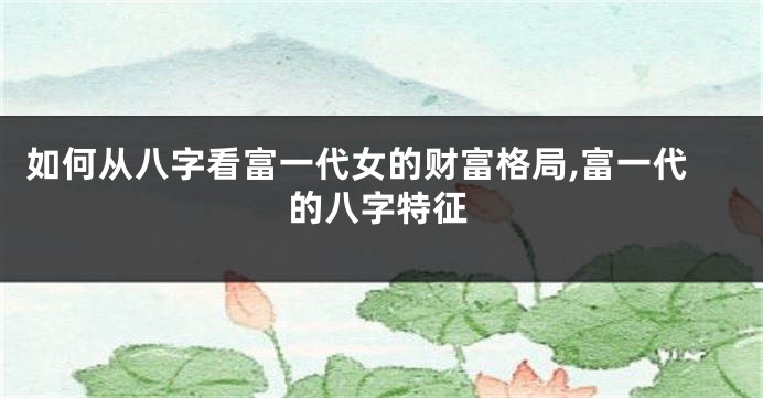 如何从八字看富一代女的财富格局,富一代的八字特征