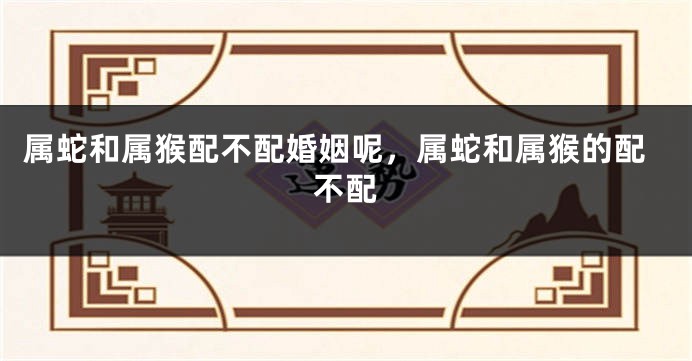 属蛇和属猴配不配婚姻呢，属蛇和属猴的配不配