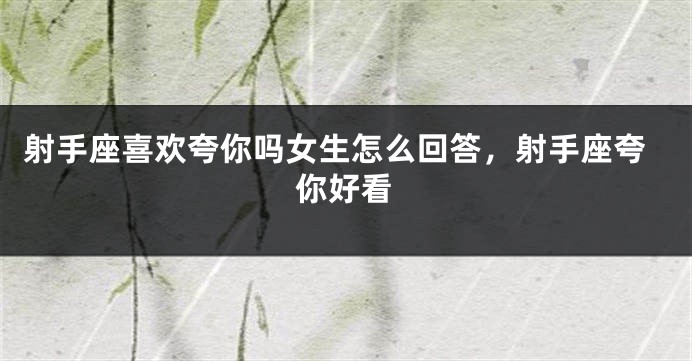 射手座喜欢夸你吗女生怎么回答，射手座夸你好看