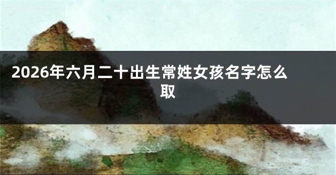 2026年六月二十出生常姓女孩名字怎么取