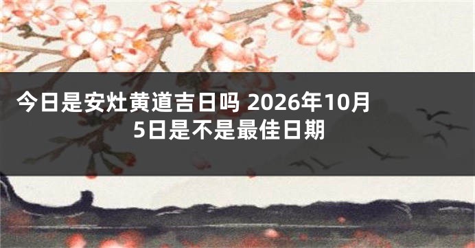 今日是安灶黄道吉日吗 2026年10月5日是不是最佳日期