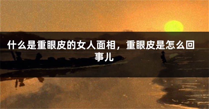 什么是重眼皮的女人面相,重眼皮是怎么回事儿