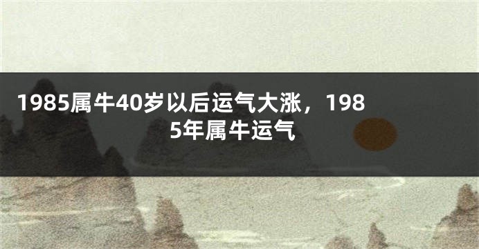 1985属牛40岁以后运气大涨，1985年属牛运气
