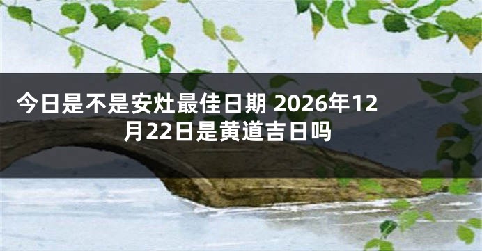 今日是不是安灶最佳日期 2026年12月22日是黄道吉日吗