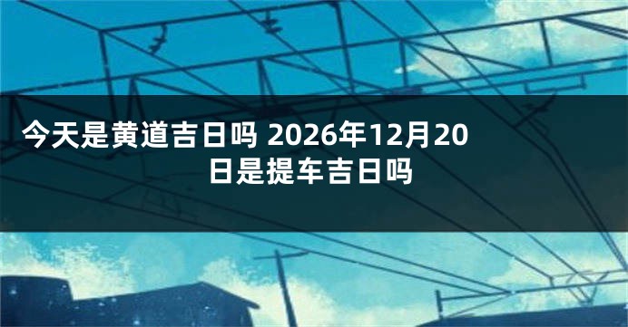 今天是黄道吉日吗 2026年12月20日是提车吉日吗