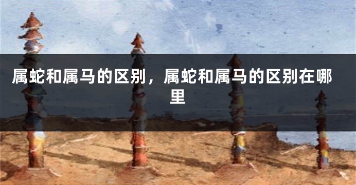 属蛇和属马的区别，属蛇和属马的区别在哪里