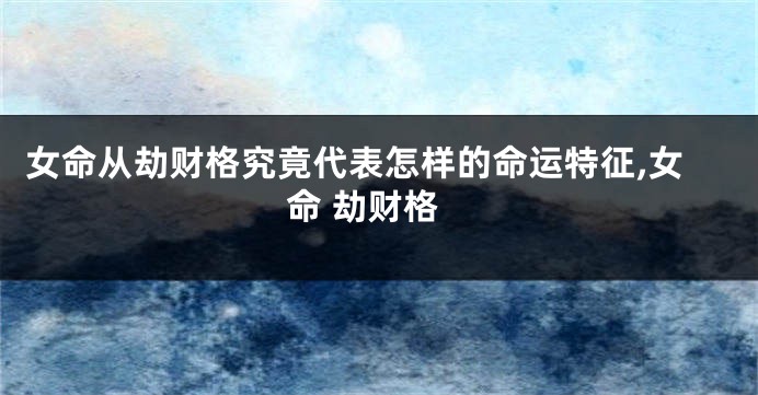 女命从劫财格究竟代表怎样的命运特征,女命 劫财格
