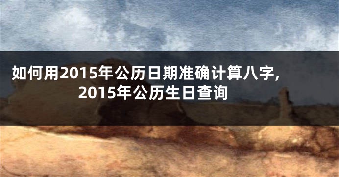 如何用2015年公历日期准确计算八字,2015年公历生日查询