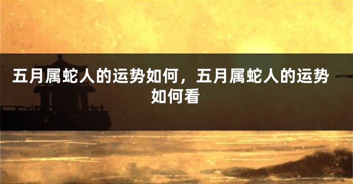 五月属蛇人的运势如何，五月属蛇人的运势如何看