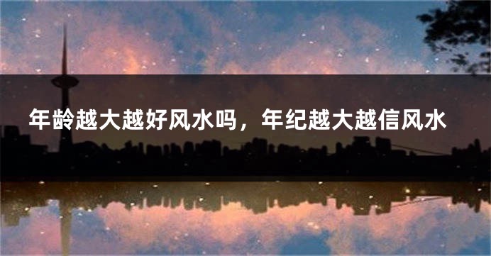 年龄越大越好风水吗，年纪越大越信风水
