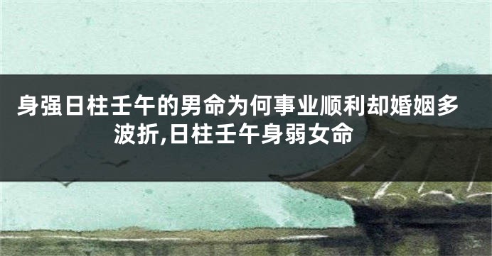 身强日柱壬午的男命为何事业顺利却婚姻多波折,日柱壬午身弱女命