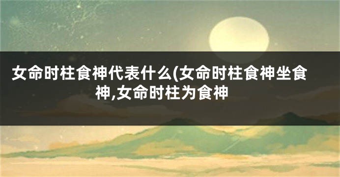 女命时柱食神代表什么(女命时柱食神坐食神,女命时柱为食神