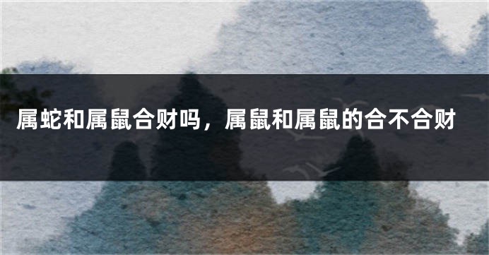 属蛇和属鼠合财吗，属鼠和属鼠的合不合财