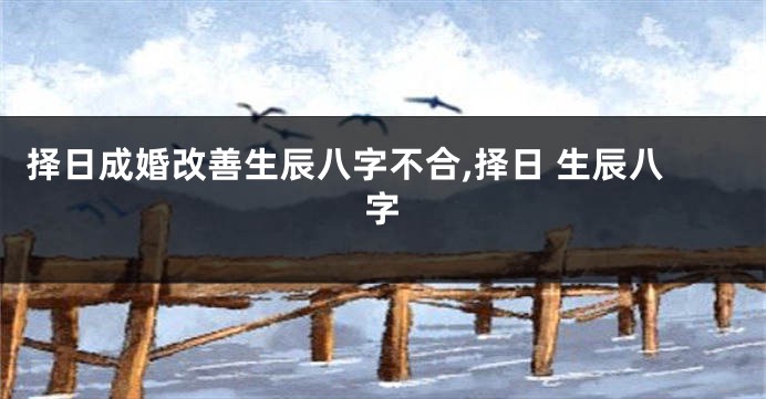 择日成婚改善生辰八字不合,择日 生辰八字