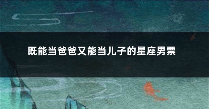 既能当爸爸又能当儿子的星座男票