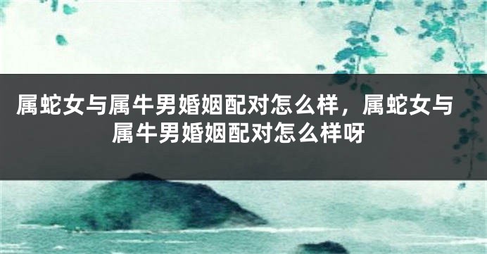 属蛇女与属牛男婚姻配对怎么样，属蛇女与属牛男婚姻配对怎么样呀