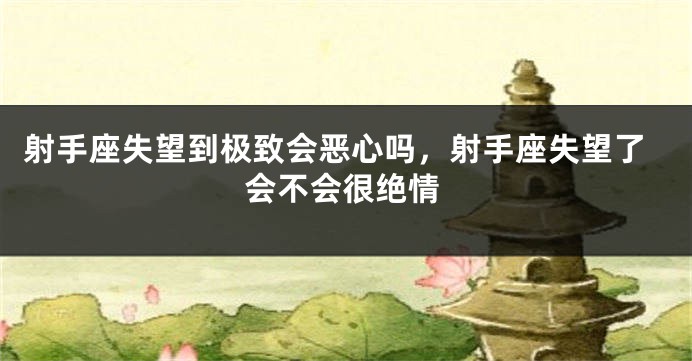 射手座失望到极致会恶心吗，射手座失望了会不会很绝情