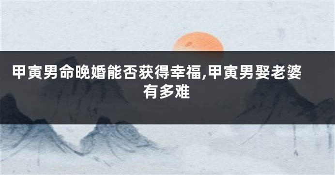 甲寅男命晚婚能否获得幸福,甲寅男娶老婆有多难