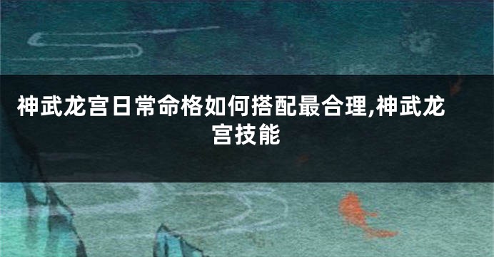 神武龙宫日常命格如何搭配最合理,神武龙宫技能