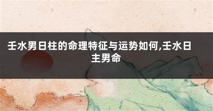 壬水男日柱的命理特征与运势如何,壬水日主男命