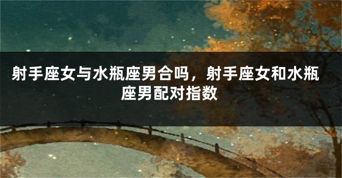 射手座女与水瓶座男合吗,射手座女和水瓶座男配对指数