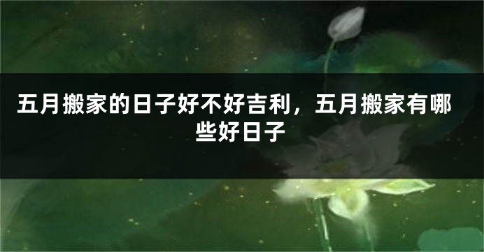 五月搬家的日子好不好吉利，五月搬家有哪些好日子