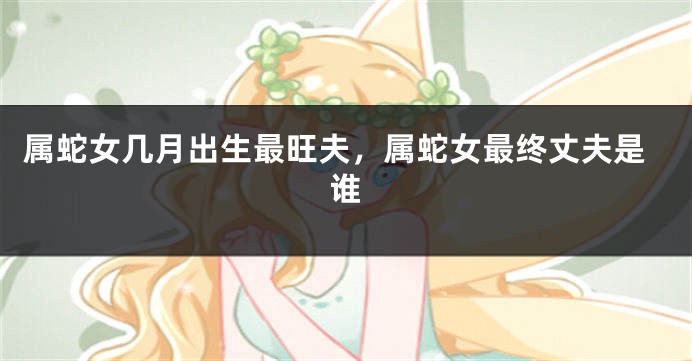 属蛇女几月出生最旺夫，属蛇女最终丈夫是谁