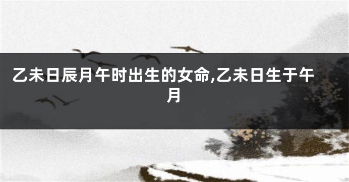 乙未日辰月午时出生的女命,乙未日生于午月
