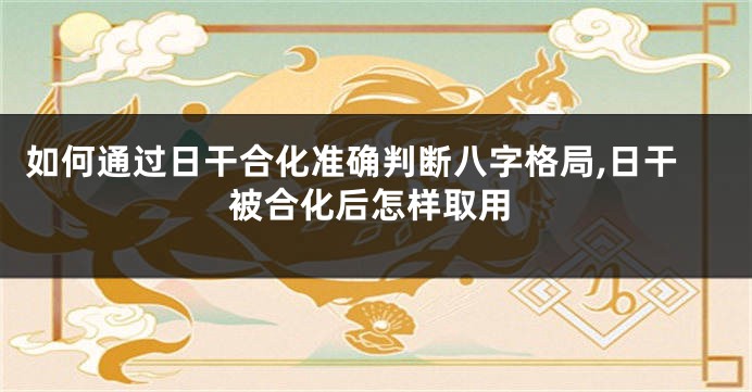 如何通过日干合化准确判断八字格局,日干被合化后怎样取用