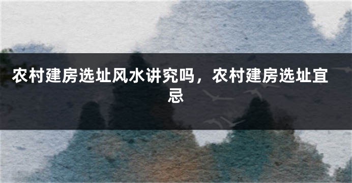 农村建房选址风水讲究吗,农村建房选址宜忌