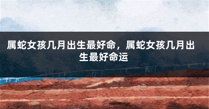 属蛇女孩几月出生最好命，属蛇女孩几月出生最好命运