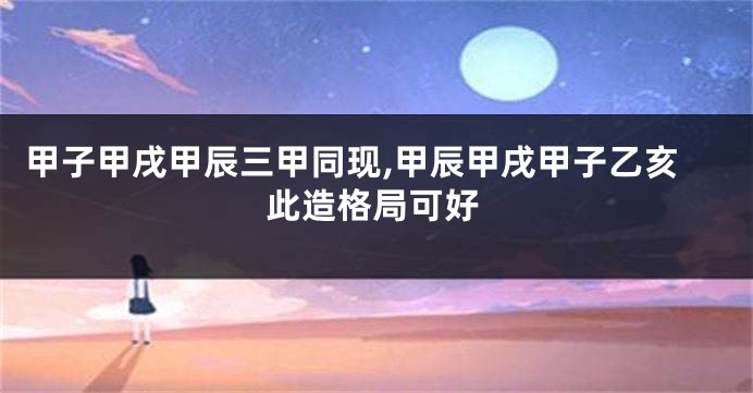 甲子甲戌甲辰三甲同现,甲辰甲戌甲子乙亥此造格局可好