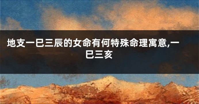 地支一巳三辰的女命有何特殊命理寓意,一巳三亥