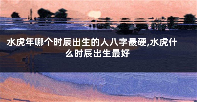 水虎年哪个时辰出生的人八字最硬,水虎什么时辰出生最好