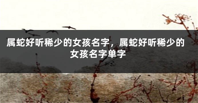 属蛇好听稀少的女孩名字,属蛇好听稀少的女孩名字单字